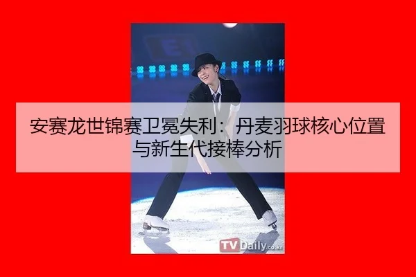 安赛龙世锦赛卫冕失利：丹麦羽球核心位置与新生代接棒分析
